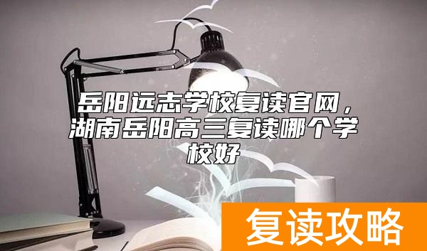 岳阳远志学校复读官网，湖南岳阳高三复读哪个学校好