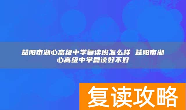 益阳市湖心高级中学复读班怎么样 益阳市湖心高级中学复读好不好