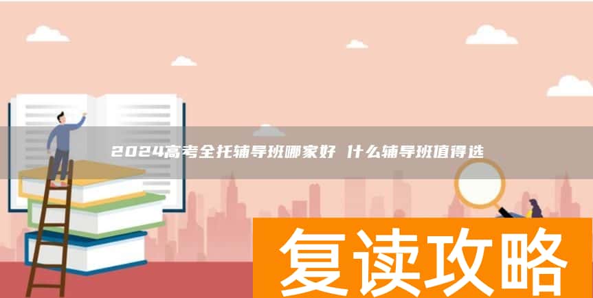2024高考全托辅导班哪家好 什么辅导班值得选