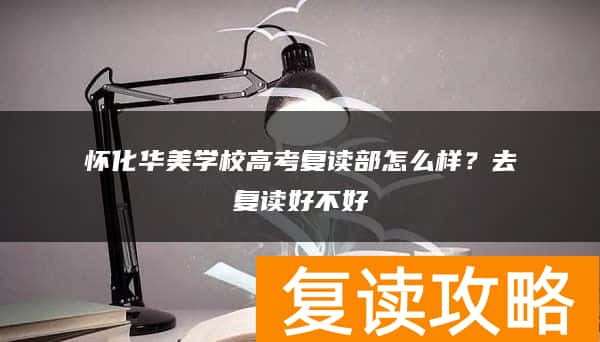 怀化华美学校高考复读部怎么样？去复读好不好